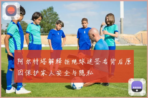 阿尔特塔解释拒绝球迷签名背后原因保护家人安全与隐私