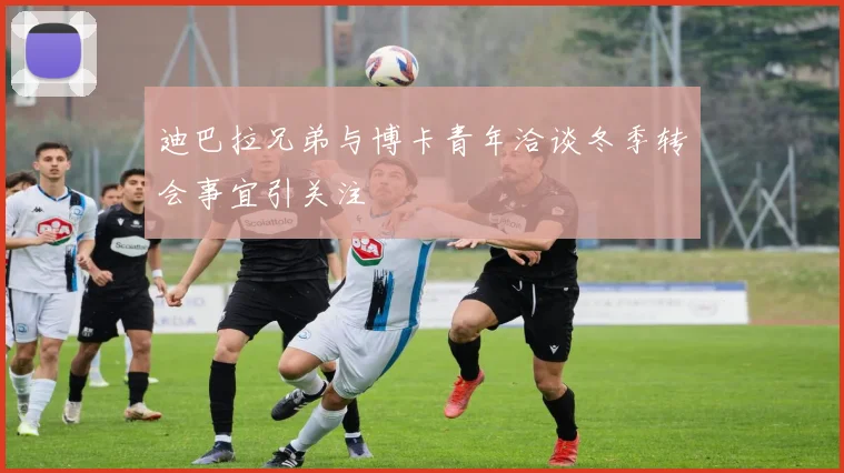 迪巴拉兄弟与博卡青年洽谈冬季转会事宜引关注