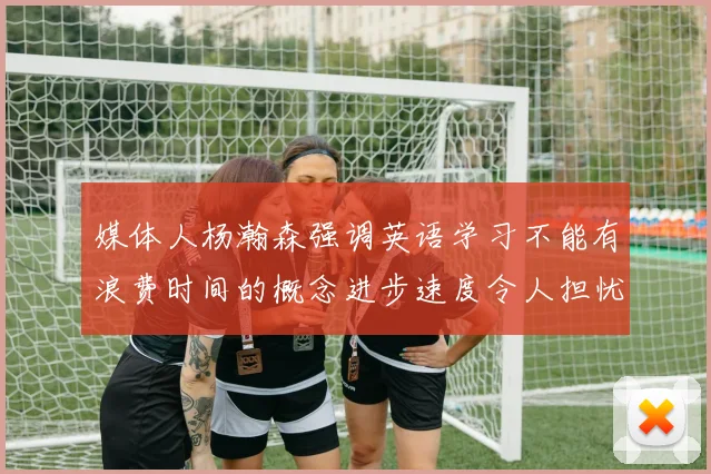 媒体人杨瀚森强调英语学习不能有浪费时间的概念进步速度令人担忧