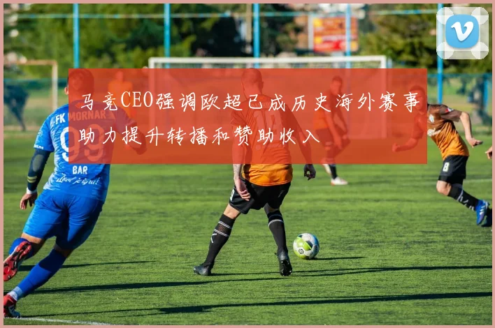 马竞CEO强调欧超已成历史海外赛事助力提升转播和赞助收入