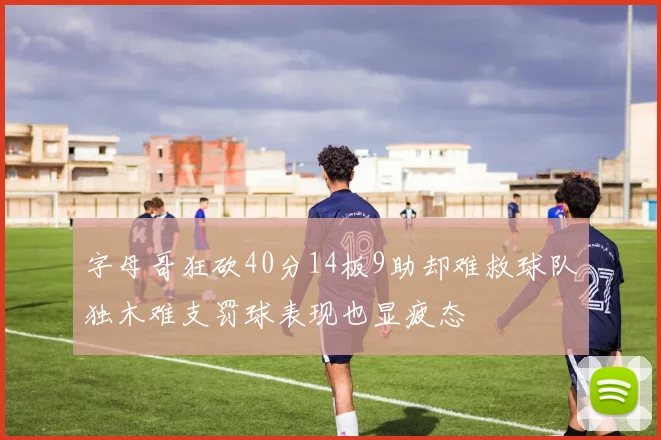 字母哥狂砍40分14板9助却难救球队独木难支罚球表现也显疲态