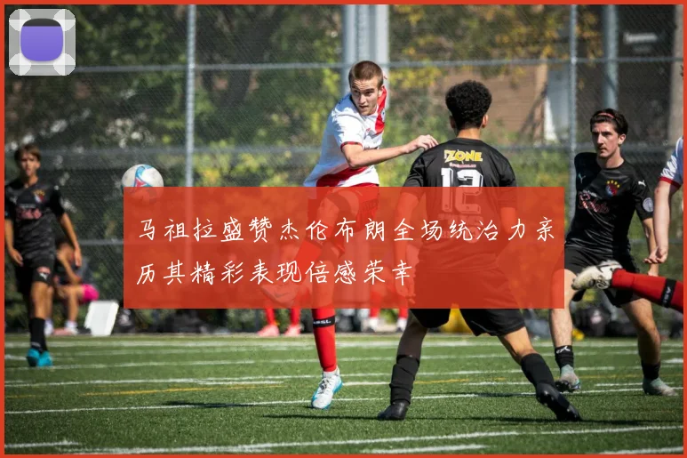 马祖拉盛赞杰伦布朗全场统治力亲历其精彩表现倍感荣幸
