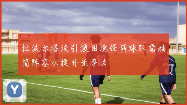 拉波尔塔谈引援困境强调球队需精简阵容以提升竞争力