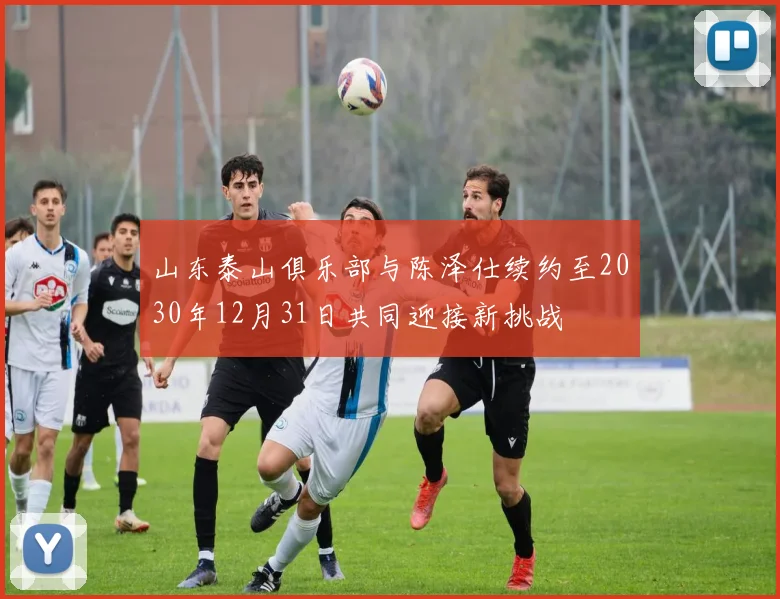 山东泰山俱乐部与陈泽仕续约至2030年12月31日共同迎接新挑战