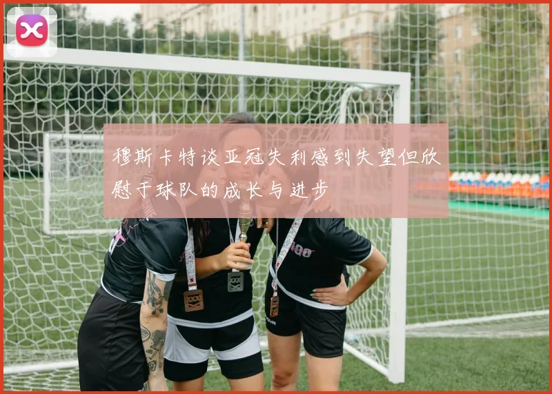 穆斯卡特谈亚冠失利感到失望但欣慰于球队的成长与进步