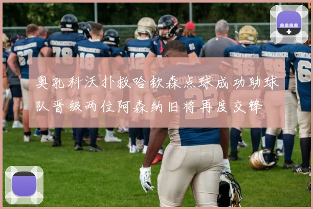 奥孔科沃扑救哈钦森点球成功助球队晋级两位阿森纳旧将再度交锋